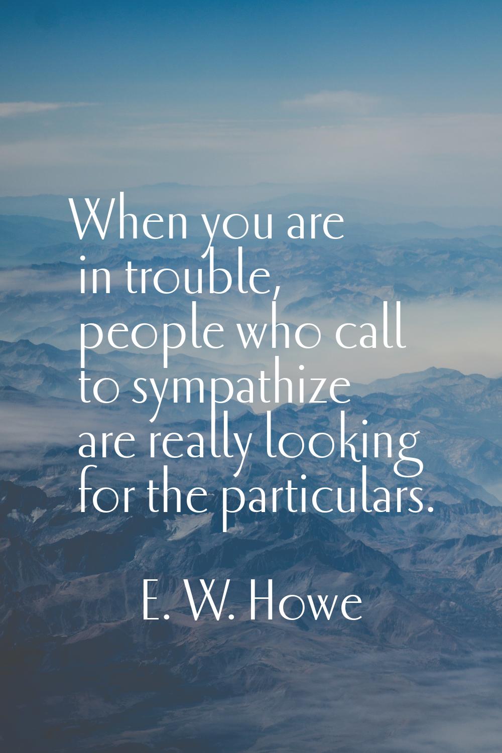 When you are in trouble, people who call to sympathize are really looking for the particulars.
