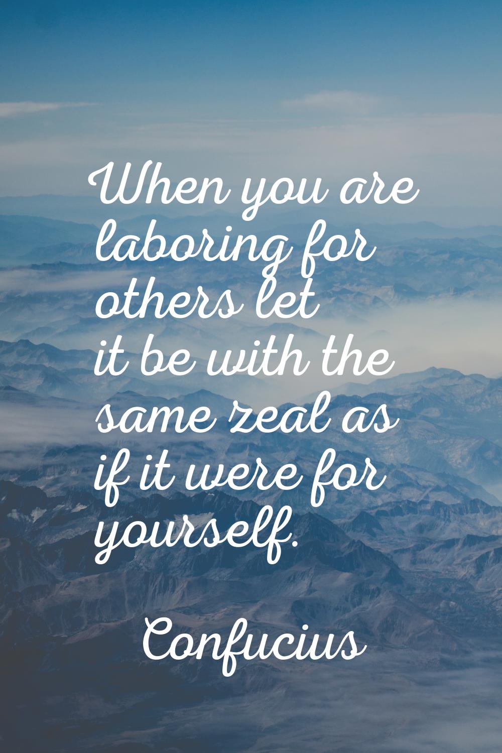 When you are laboring for others let it be with the same zeal as if it were for yourself.