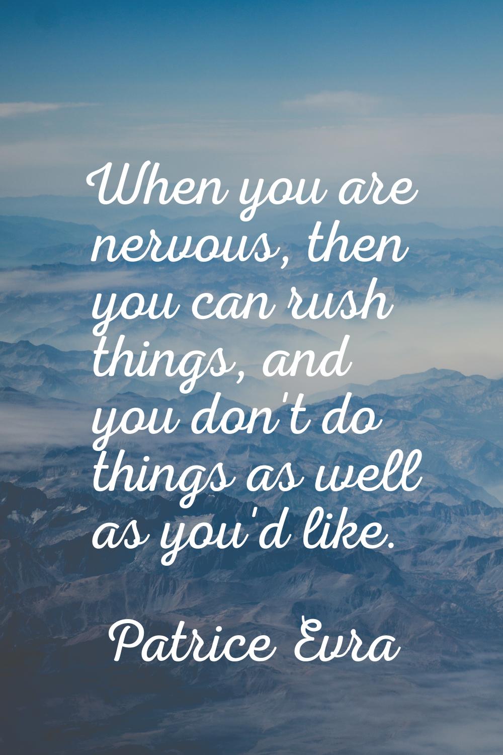 When you are nervous, then you can rush things, and you don't do things as well as you'd like.