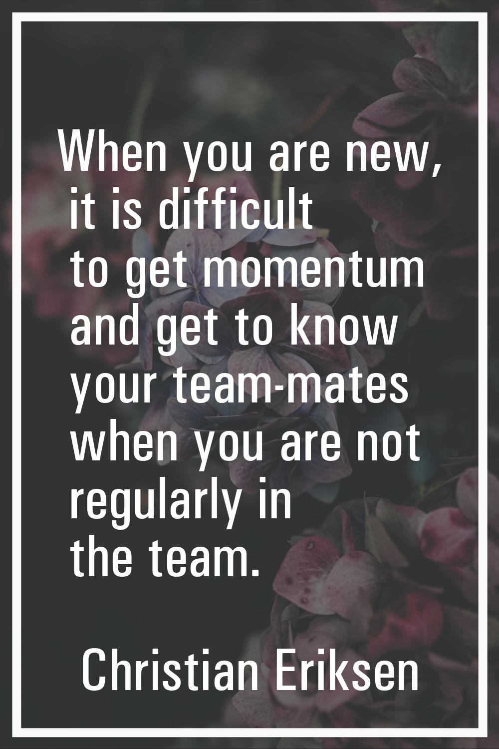 When you are new, it is difficult to get momentum and get to know your team-mates when you are not 