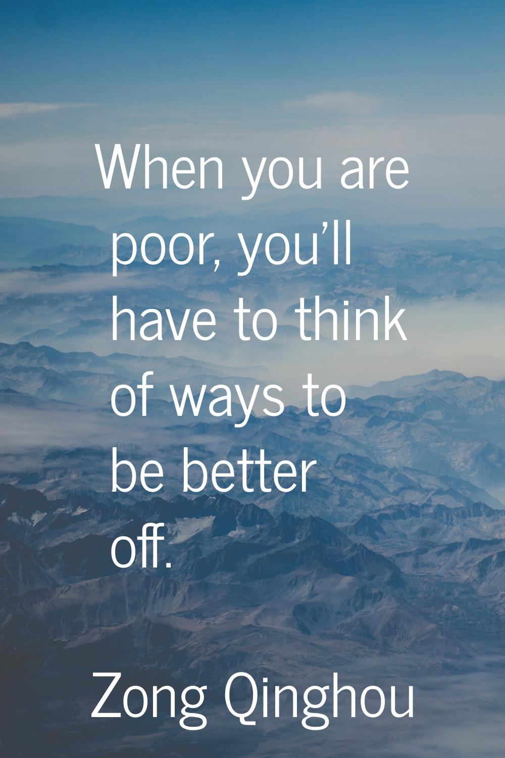 When you are poor, you'll have to think of ways to be better off.