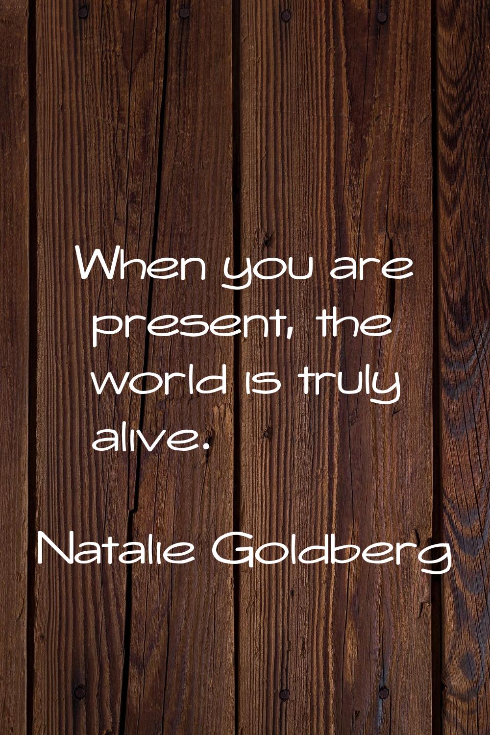 When you are present, the world is truly alive.