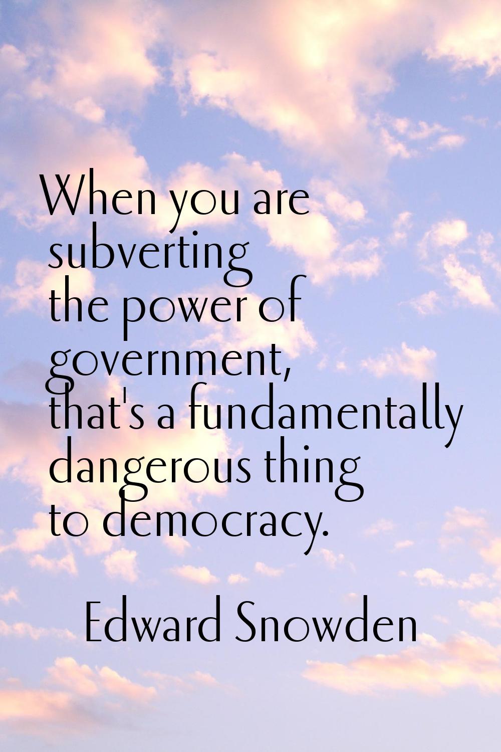 When you are subverting the power of government, that's a fundamentally dangerous thing to democrac