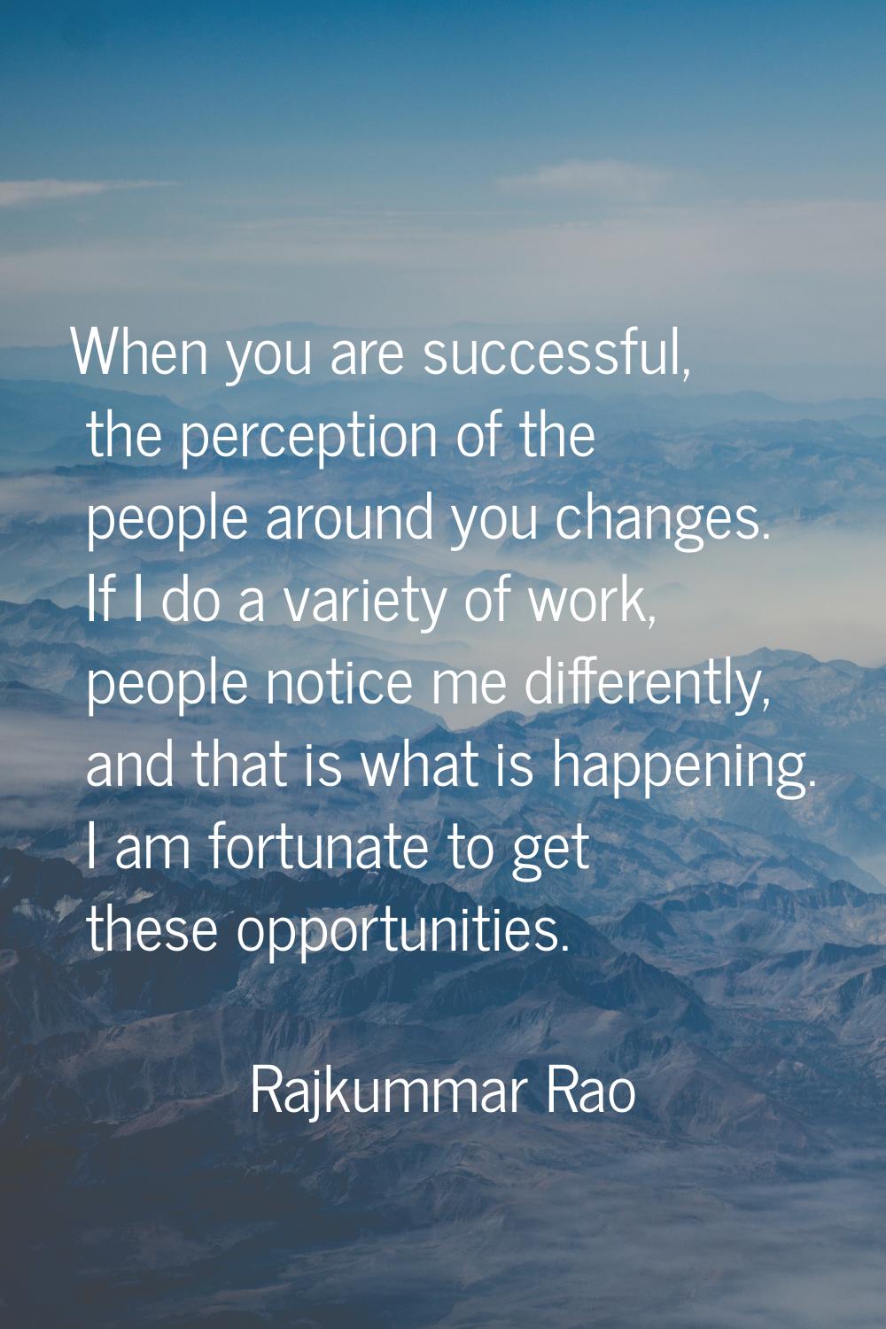 When you are successful, the perception of the people around you changes. If I do a variety of work