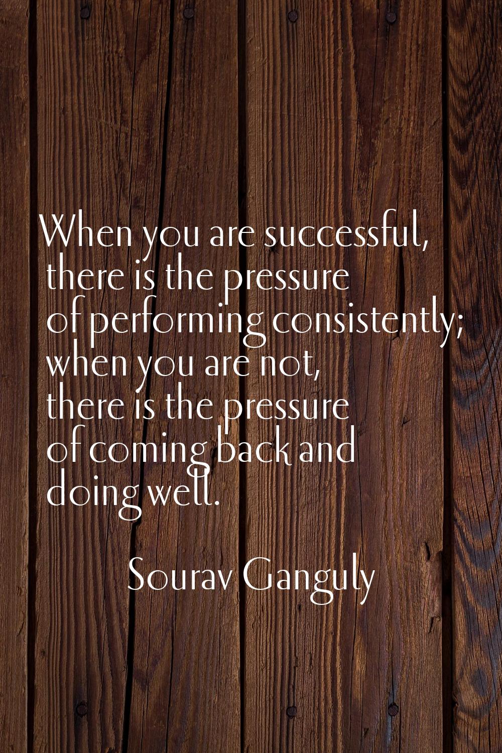 When you are successful, there is the pressure of performing consistently; when you are not, there 