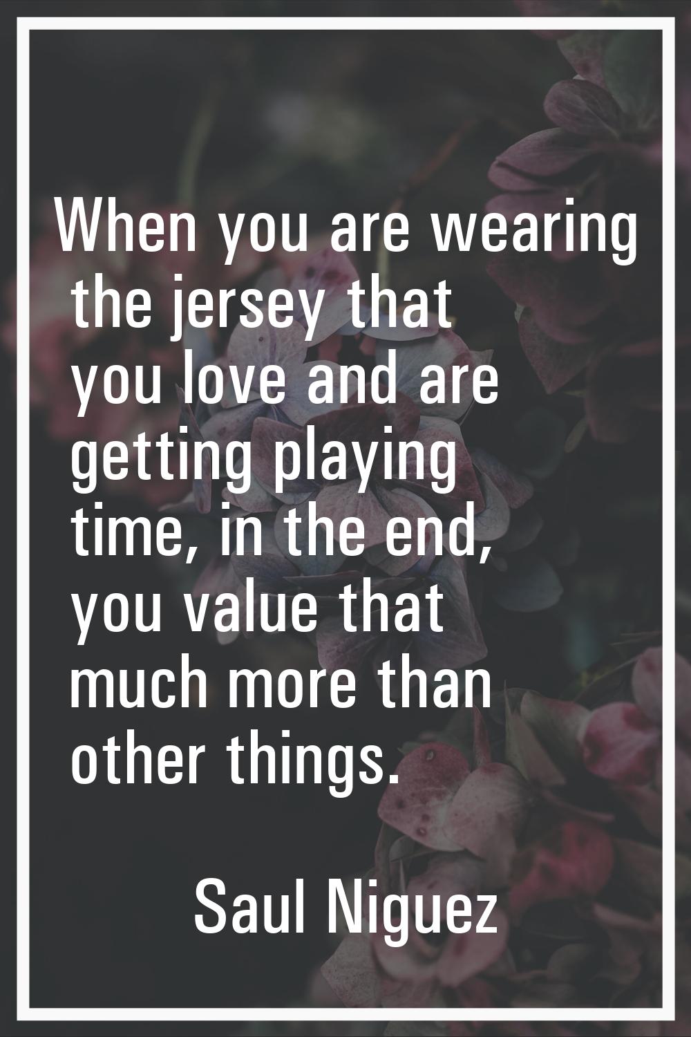 When you are wearing the jersey that you love and are getting playing time, in the end, you value t