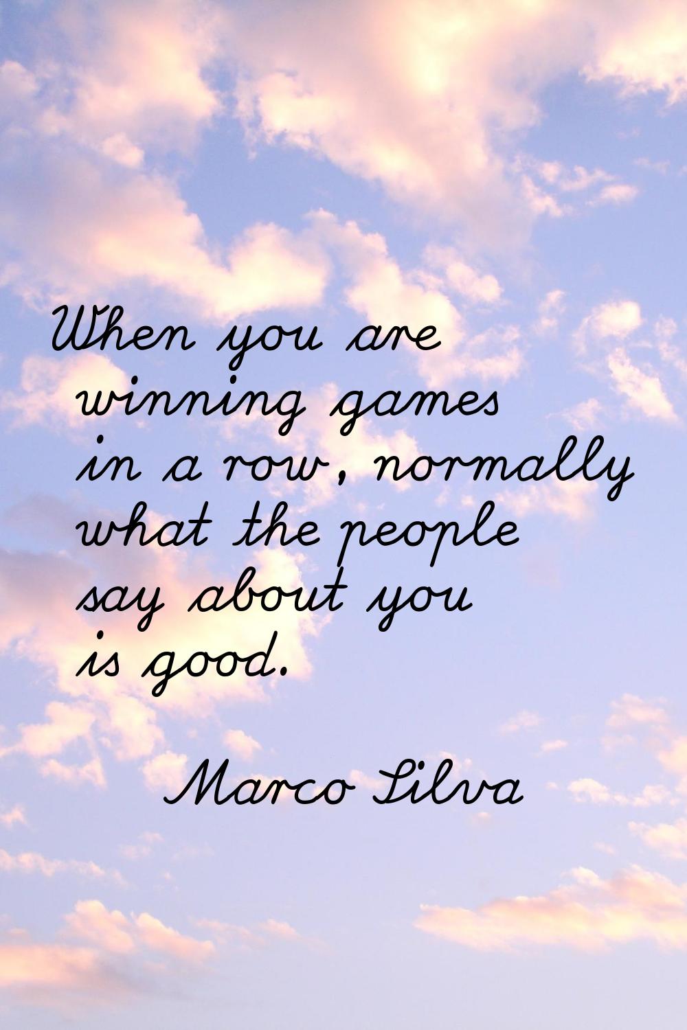When you are winning games in a row, normally what the people say about you is good.