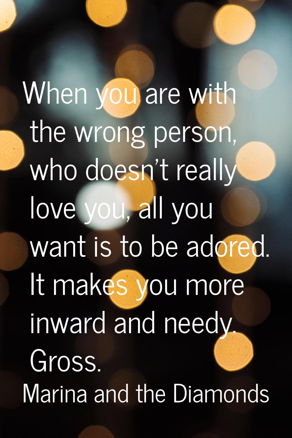 When you are with the wrong person, who doesn't really love you, all you want is to be adored. It m