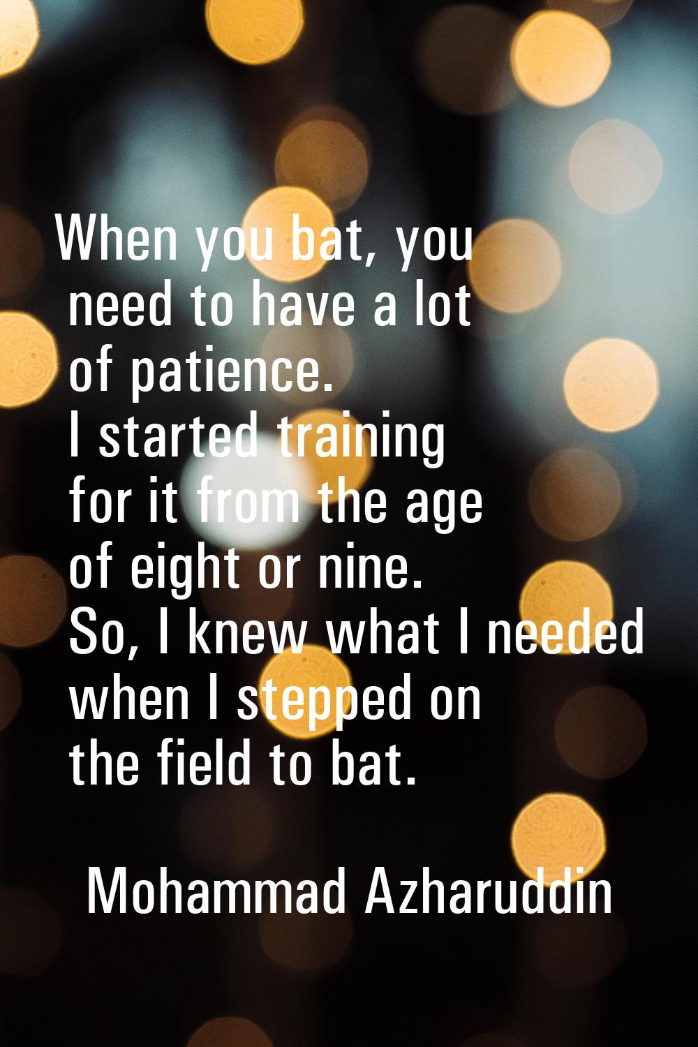 When you bat, you need to have a lot of patience. I started training for it from the age of eight o