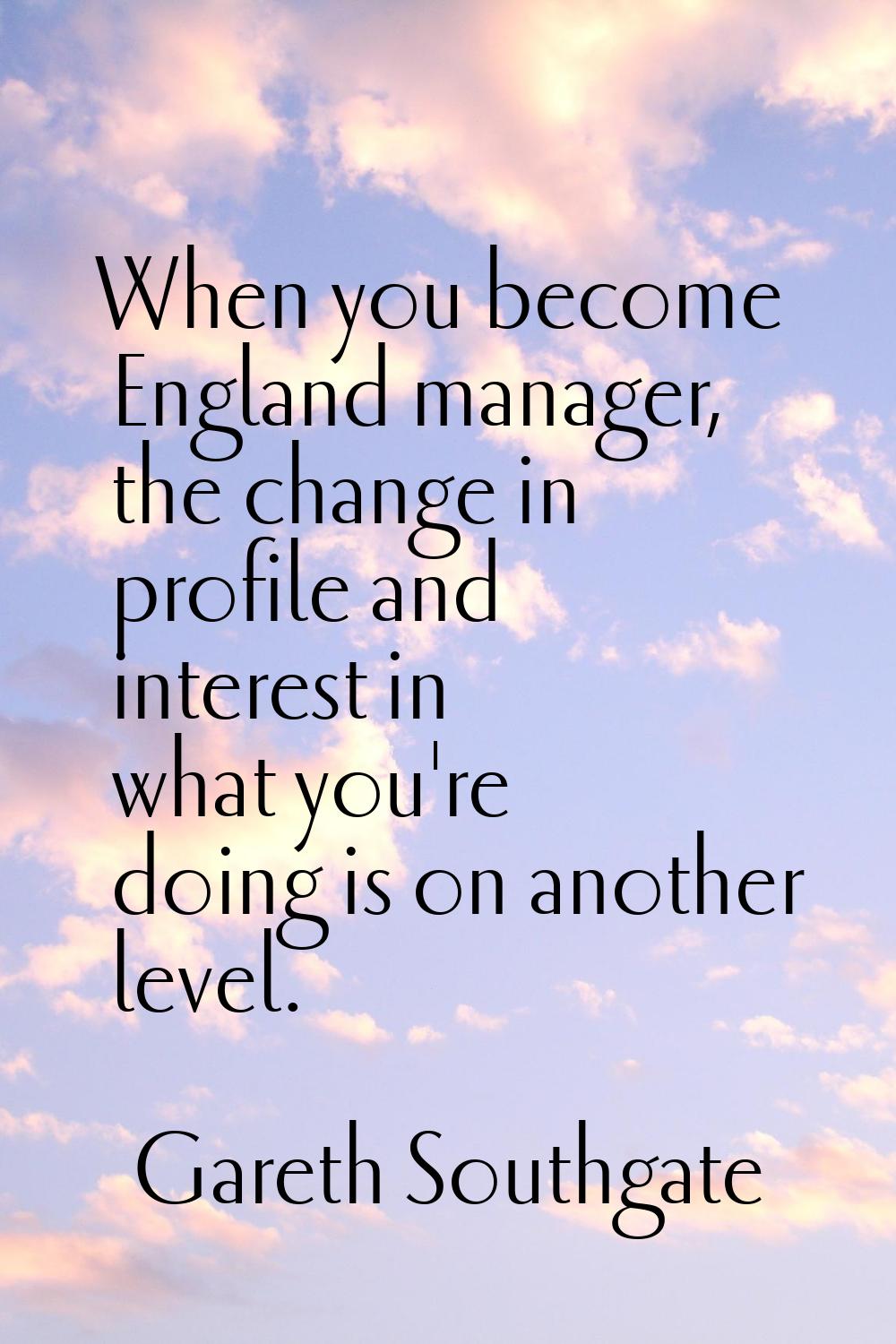 When you become England manager, the change in profile and interest in what you're doing is on anot