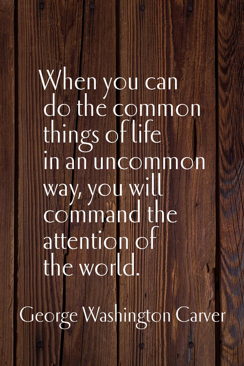 When you can do the common things of life in an uncommon way, you will command the attention of the