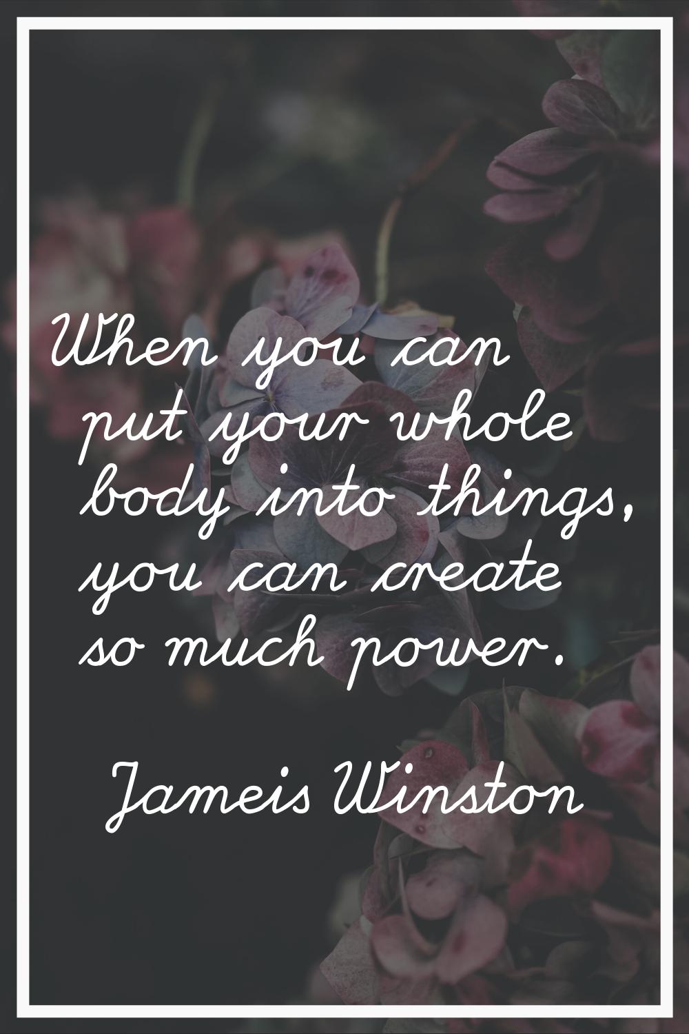 When you can put your whole body into things, you can create so much power.