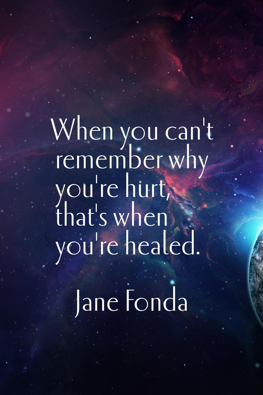 When you can't remember why you're hurt, that's when you're healed.
