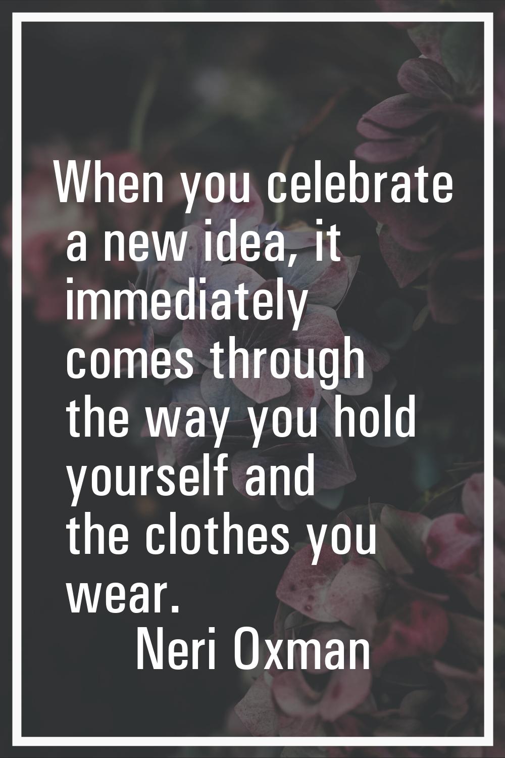 When you celebrate a new idea, it immediately comes through the way you hold yourself and the cloth