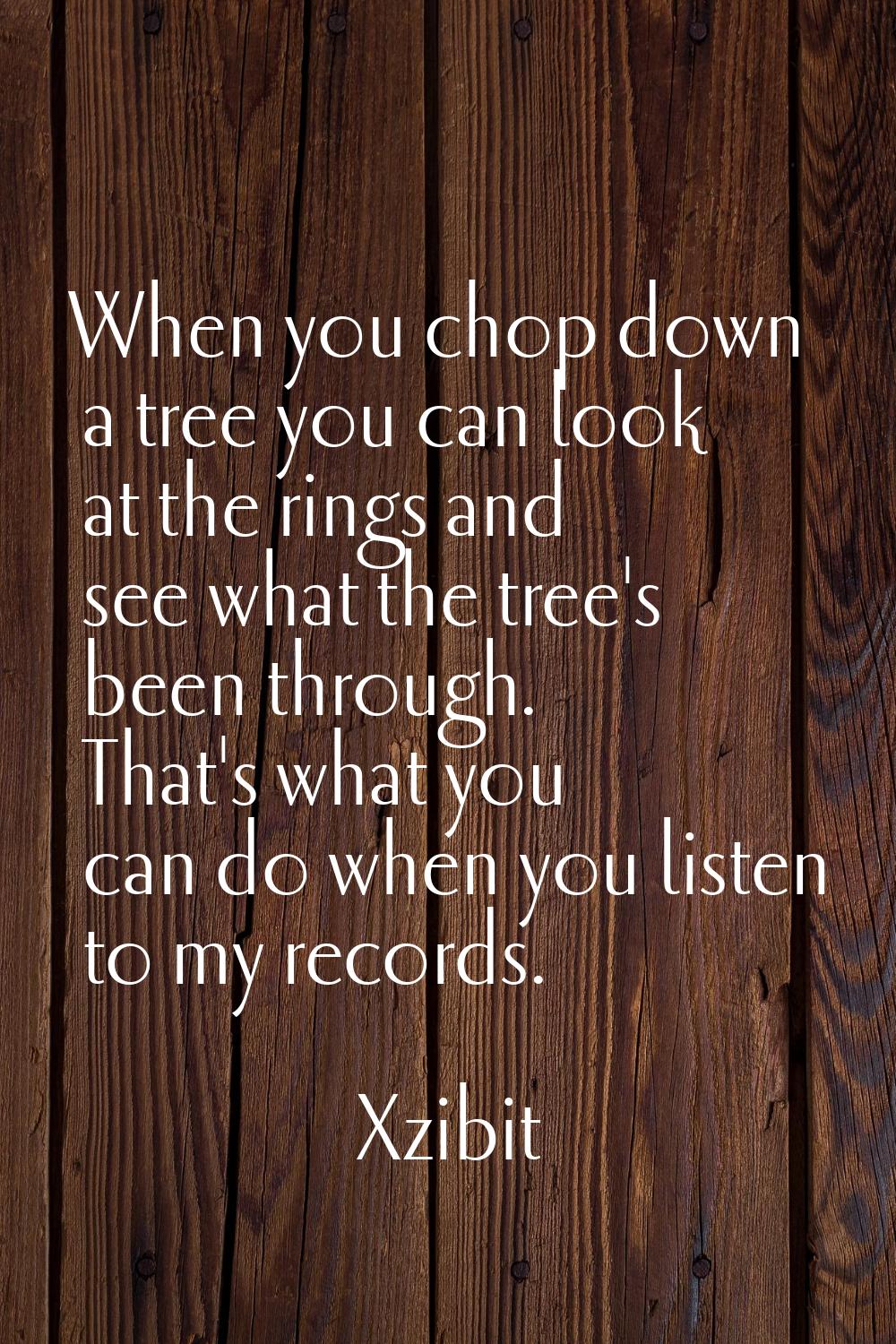 When you chop down a tree you can look at the rings and see what the tree's been through. That's wh