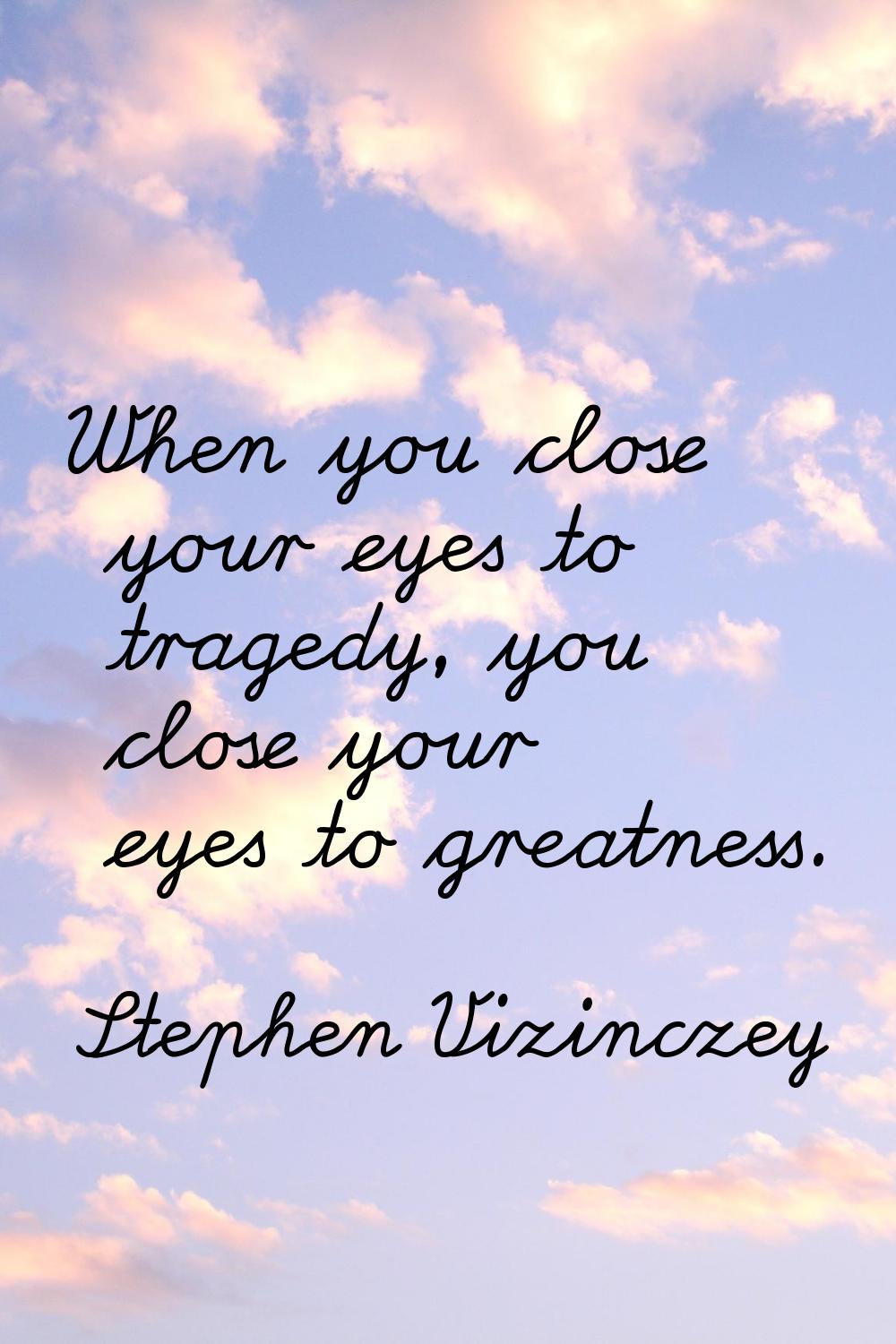 When you close your eyes to tragedy, you close your eyes to greatness.
