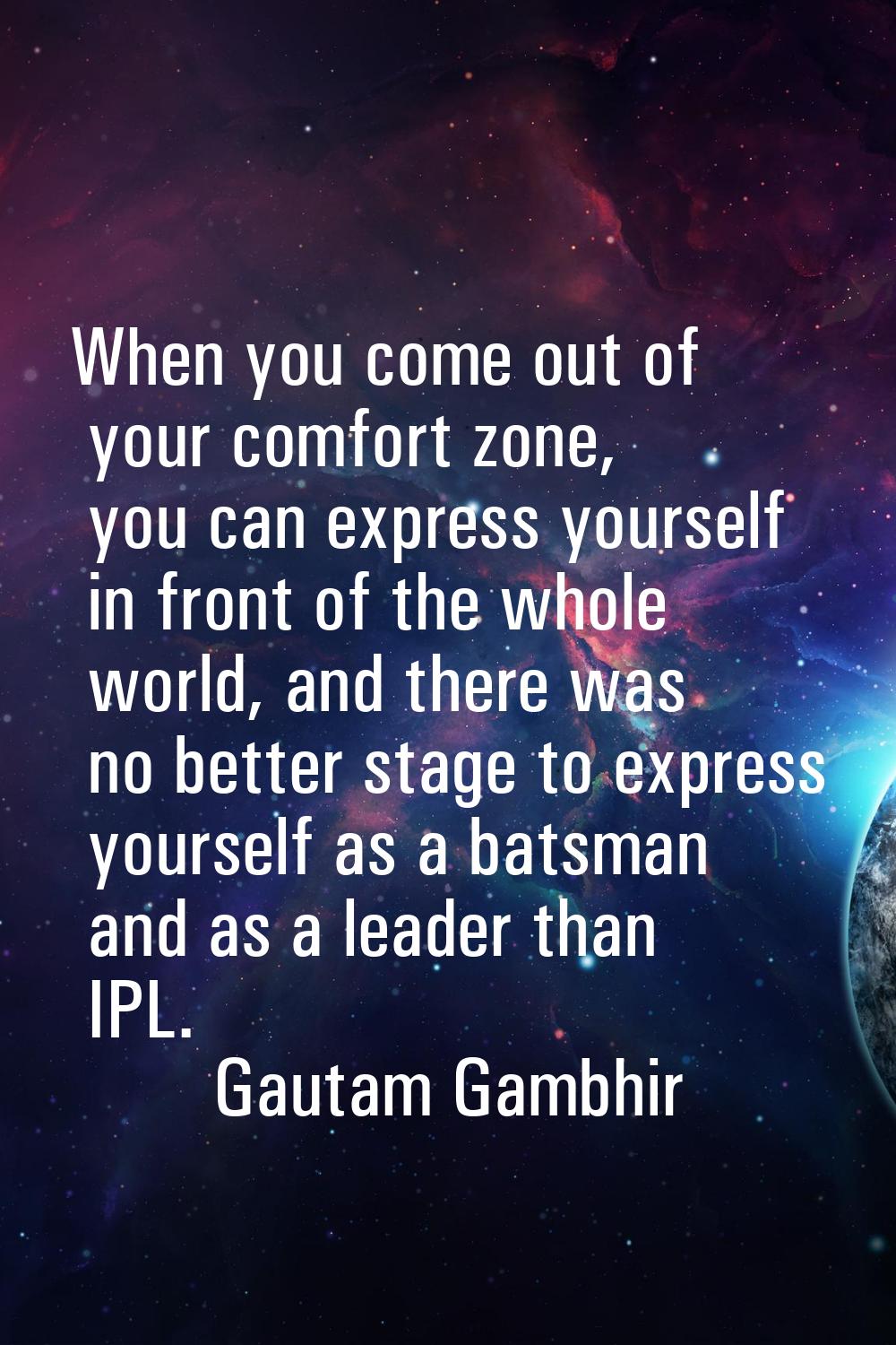 When you come out of your comfort zone, you can express yourself in front of the whole world, and t