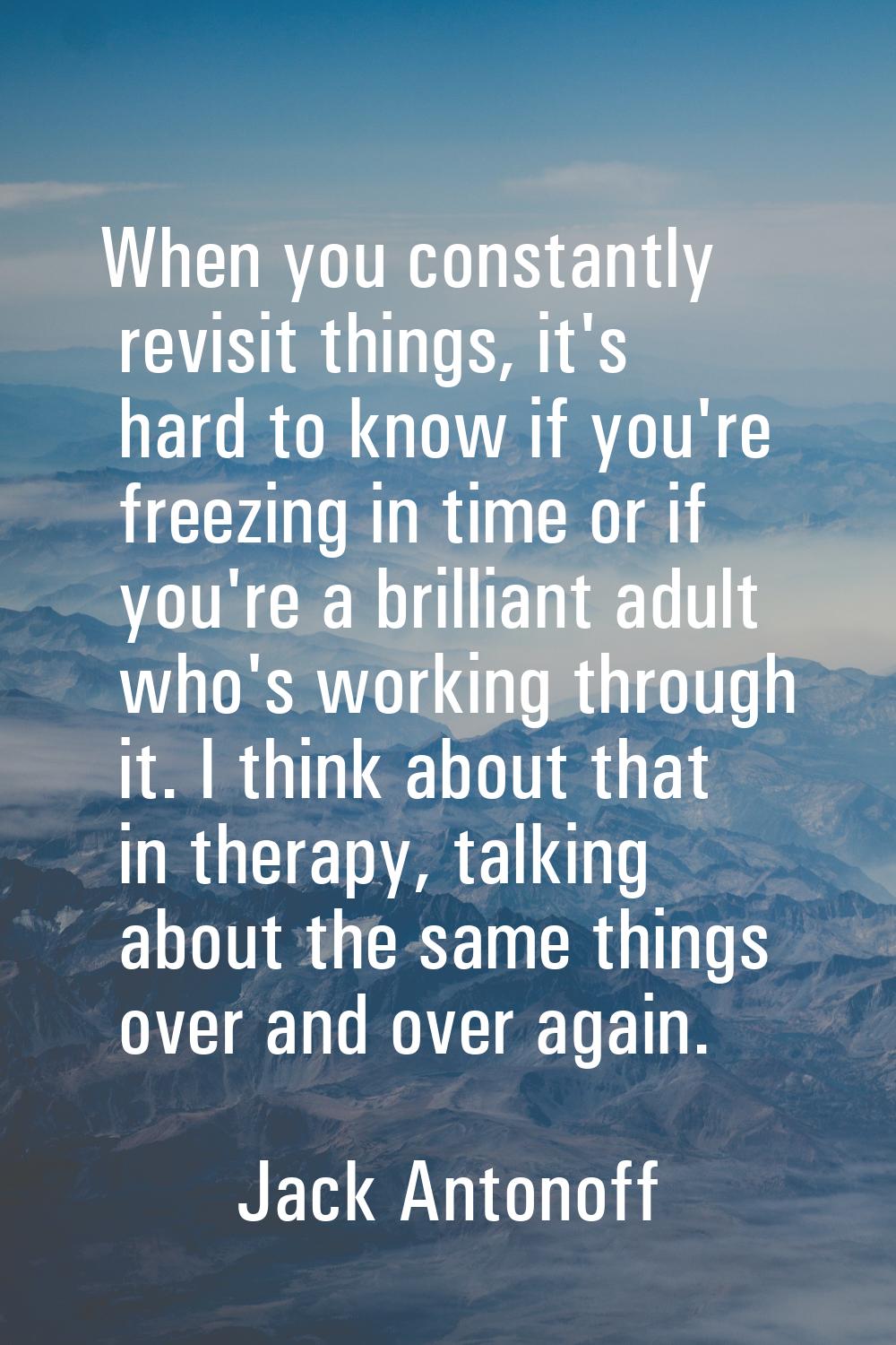 When you constantly revisit things, it's hard to know if you're freezing in time or if you're a bri