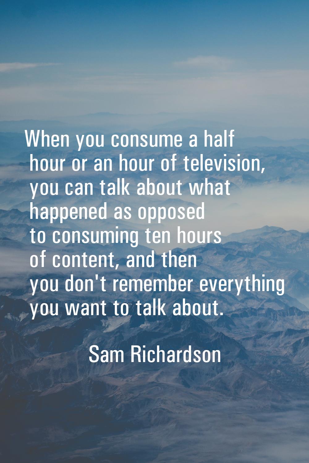 When you consume a half hour or an hour of television, you can talk about what happened as opposed 