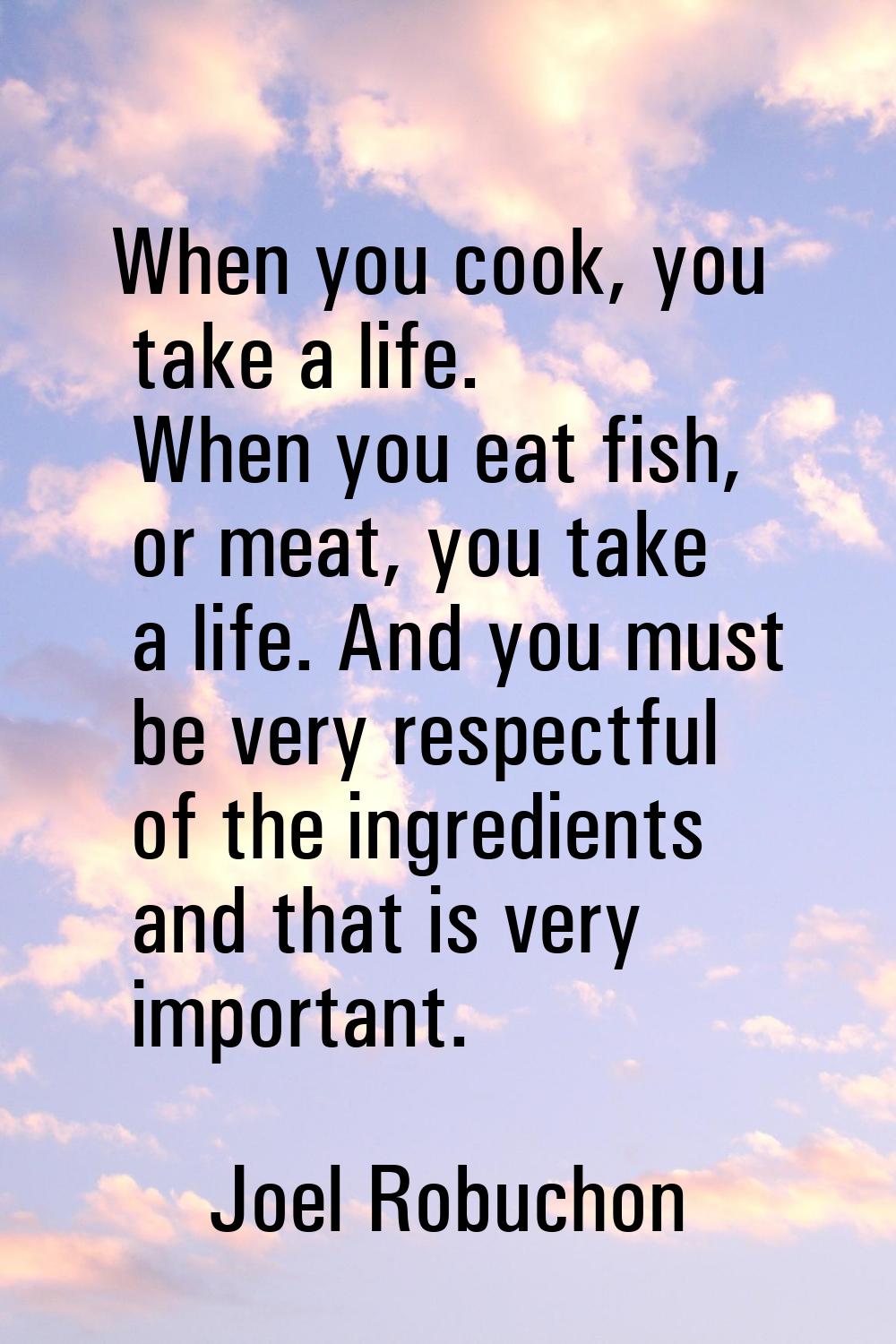 When you cook, you take a life. When you eat fish, or meat, you take a life. And you must be very r