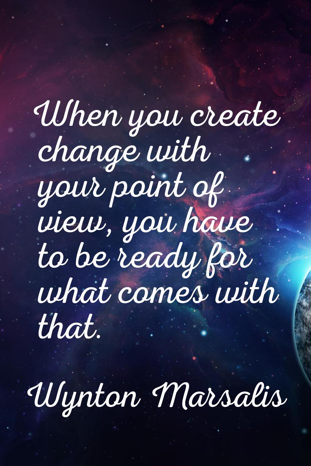 When you create change with your point of view, you have to be ready for what comes with that.