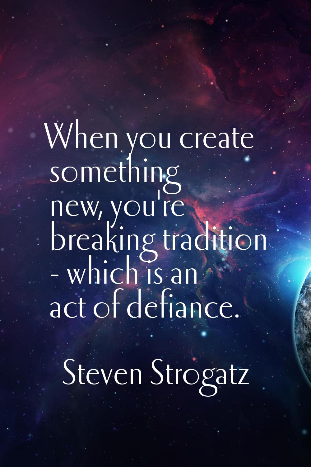 When you create something new, you're breaking tradition - which is an act of defiance.
