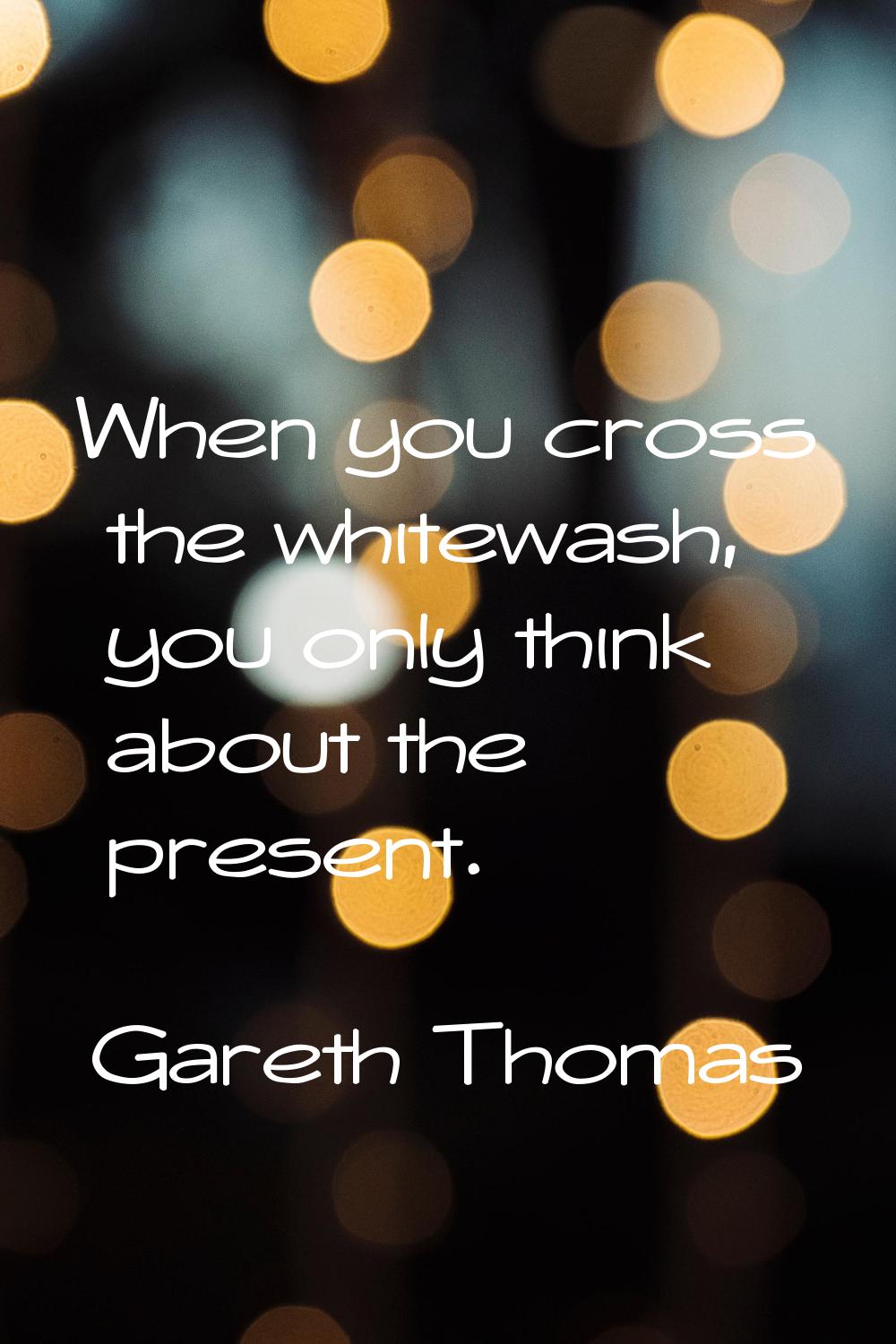 When you cross the whitewash, you only think about the present.