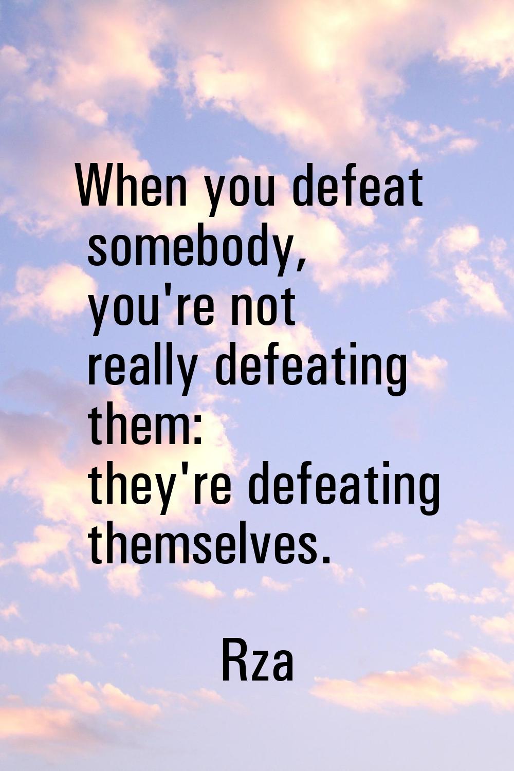 When you defeat somebody, you're not really defeating them: they're defeating themselves.