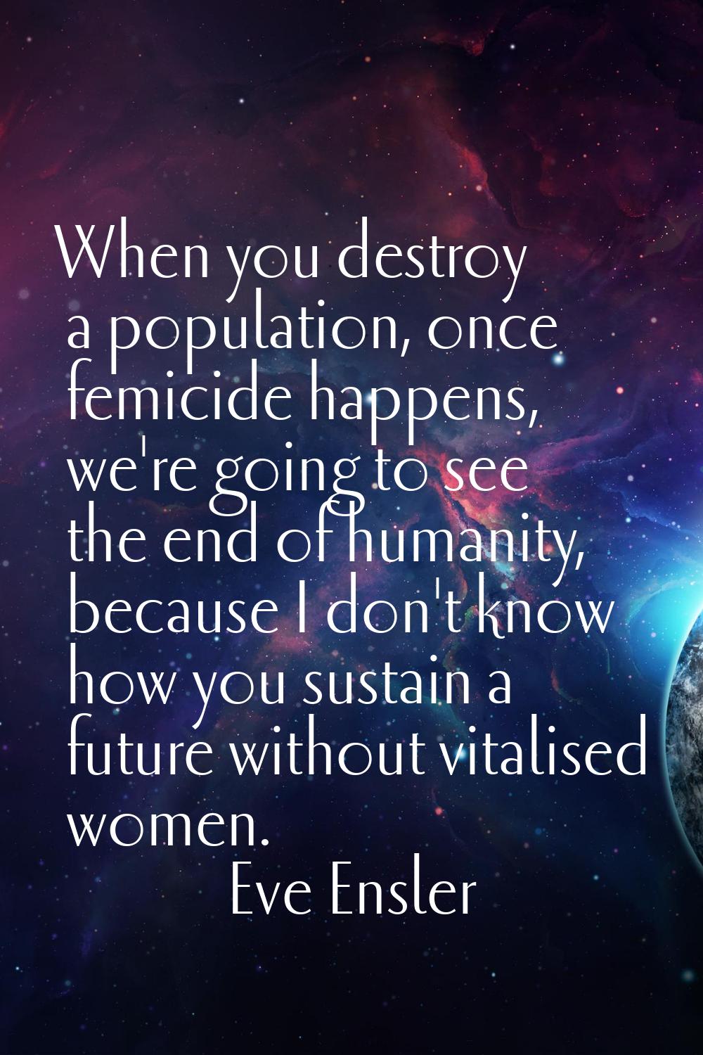 When you destroy a population, once femicide happens, we're going to see the end of humanity, becau