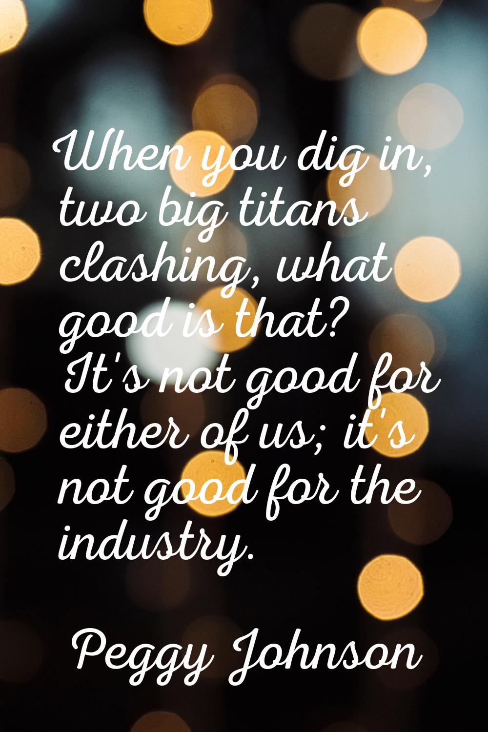 When you dig in, two big titans clashing, what good is that? It's not good for either of us; it's n