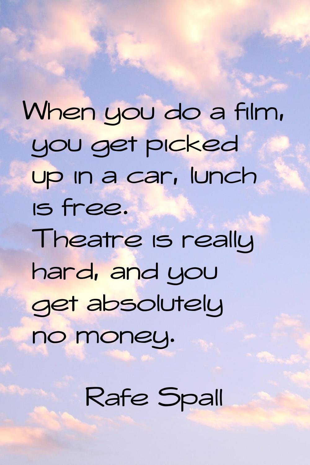 When you do a film, you get picked up in a car, lunch is free. Theatre is really hard, and you get 