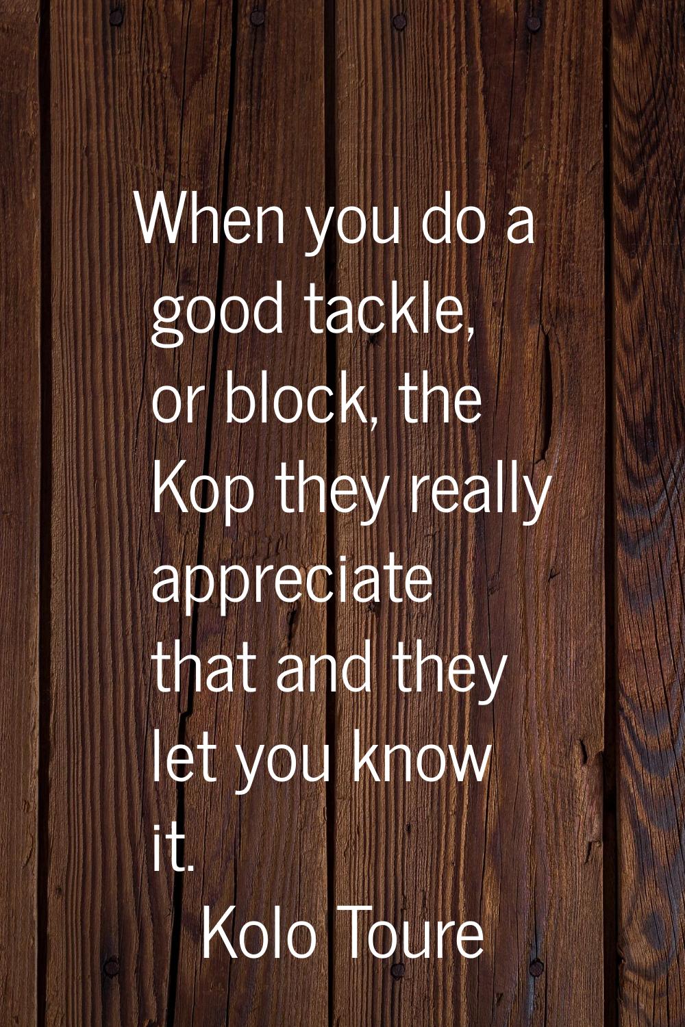 When you do a good tackle, or block, the Kop they really appreciate that and they let you know it.