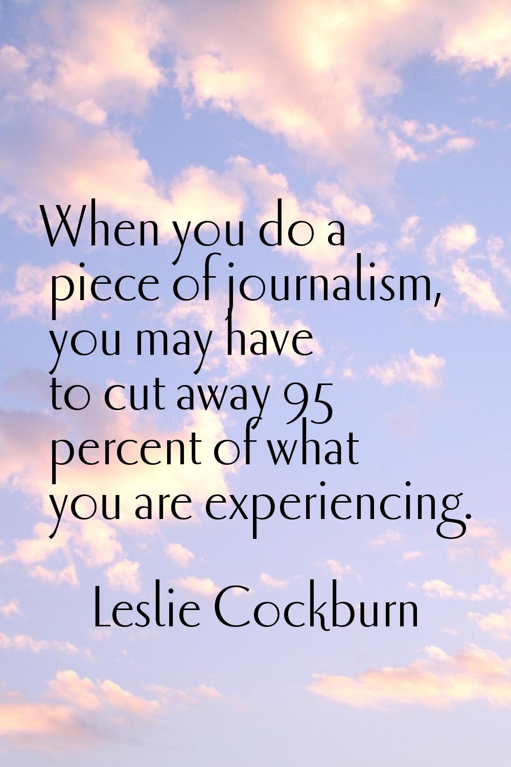 When you do a piece of journalism, you may have to cut away 95 percent of what you are experiencing