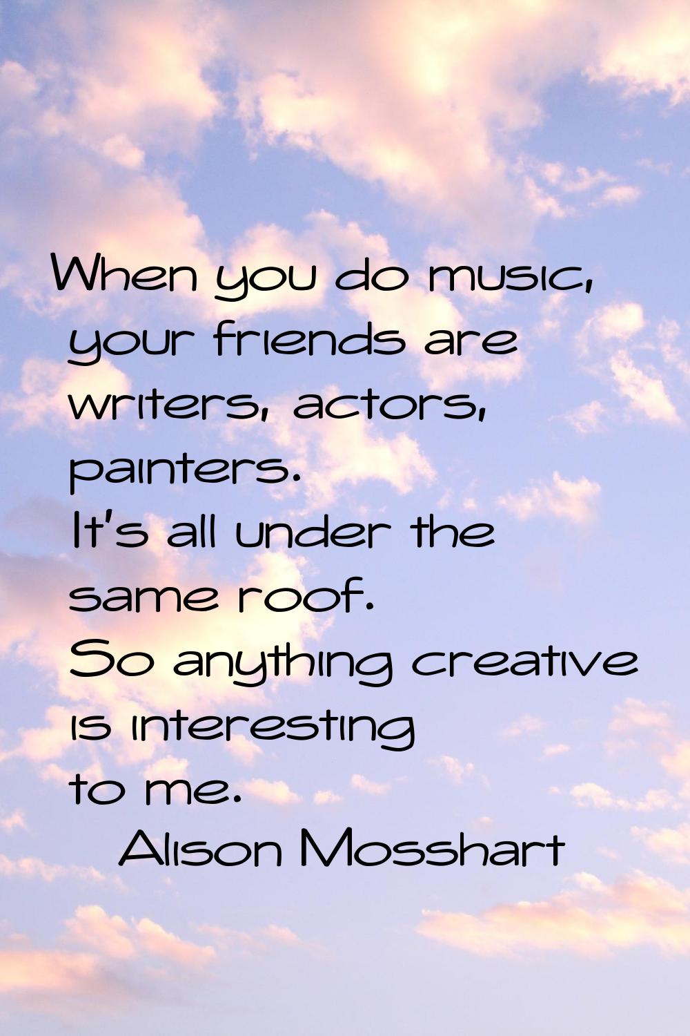 When you do music, your friends are writers, actors, painters. It's all under the same roof. So any
