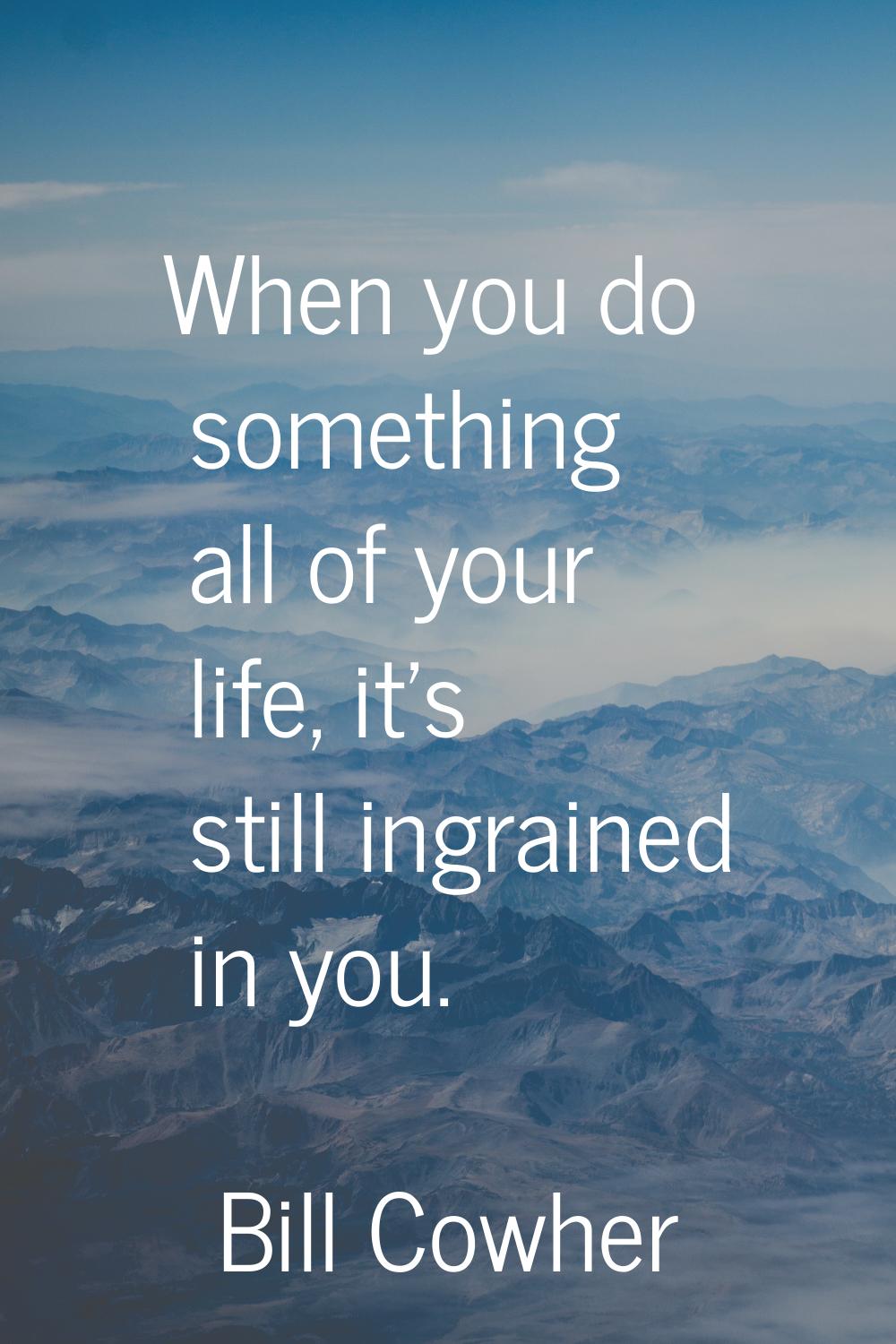 When you do something all of your life, it's still ingrained in you.