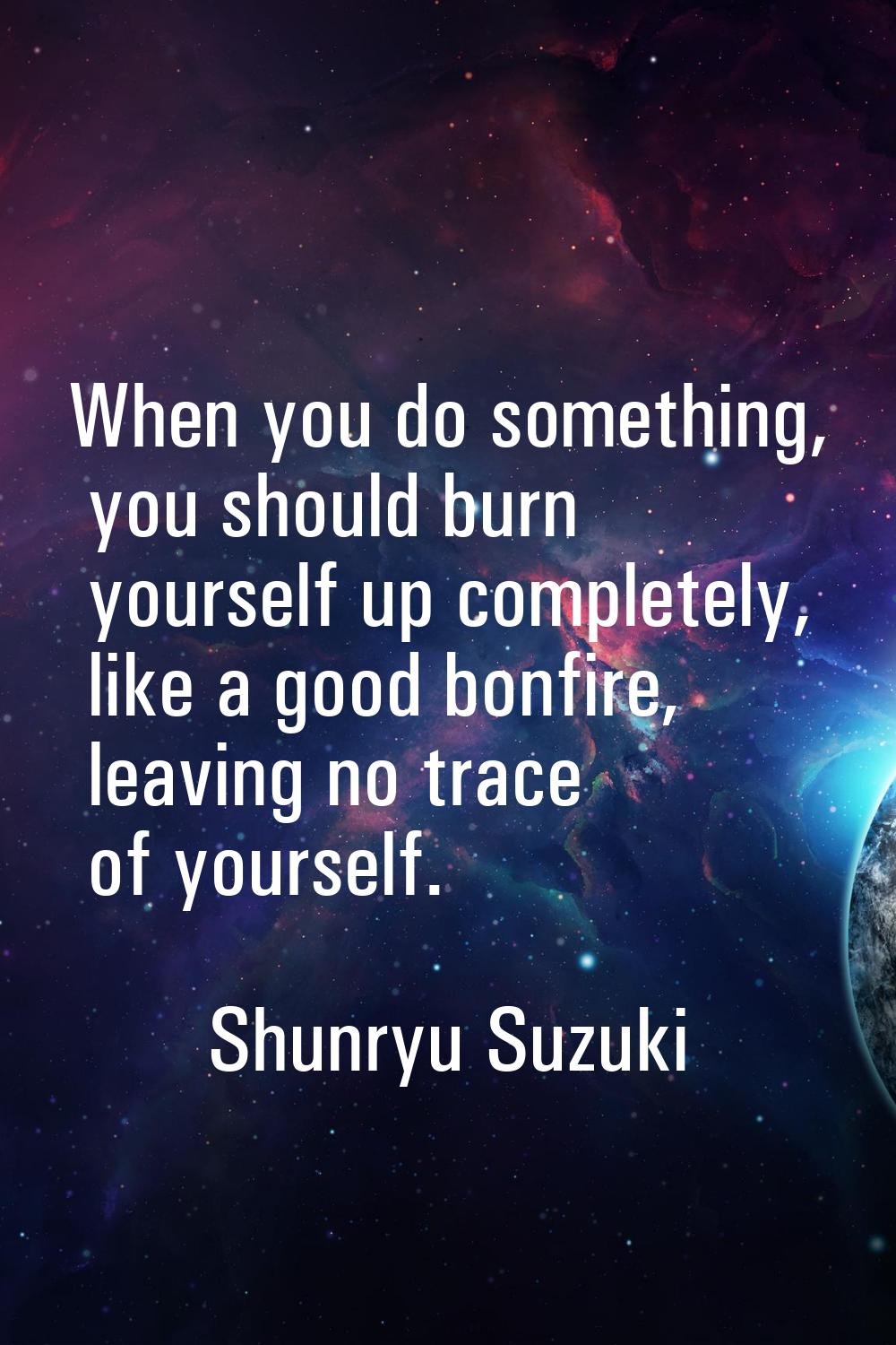 When you do something, you should burn yourself up completely, like a good bonfire, leaving no trac