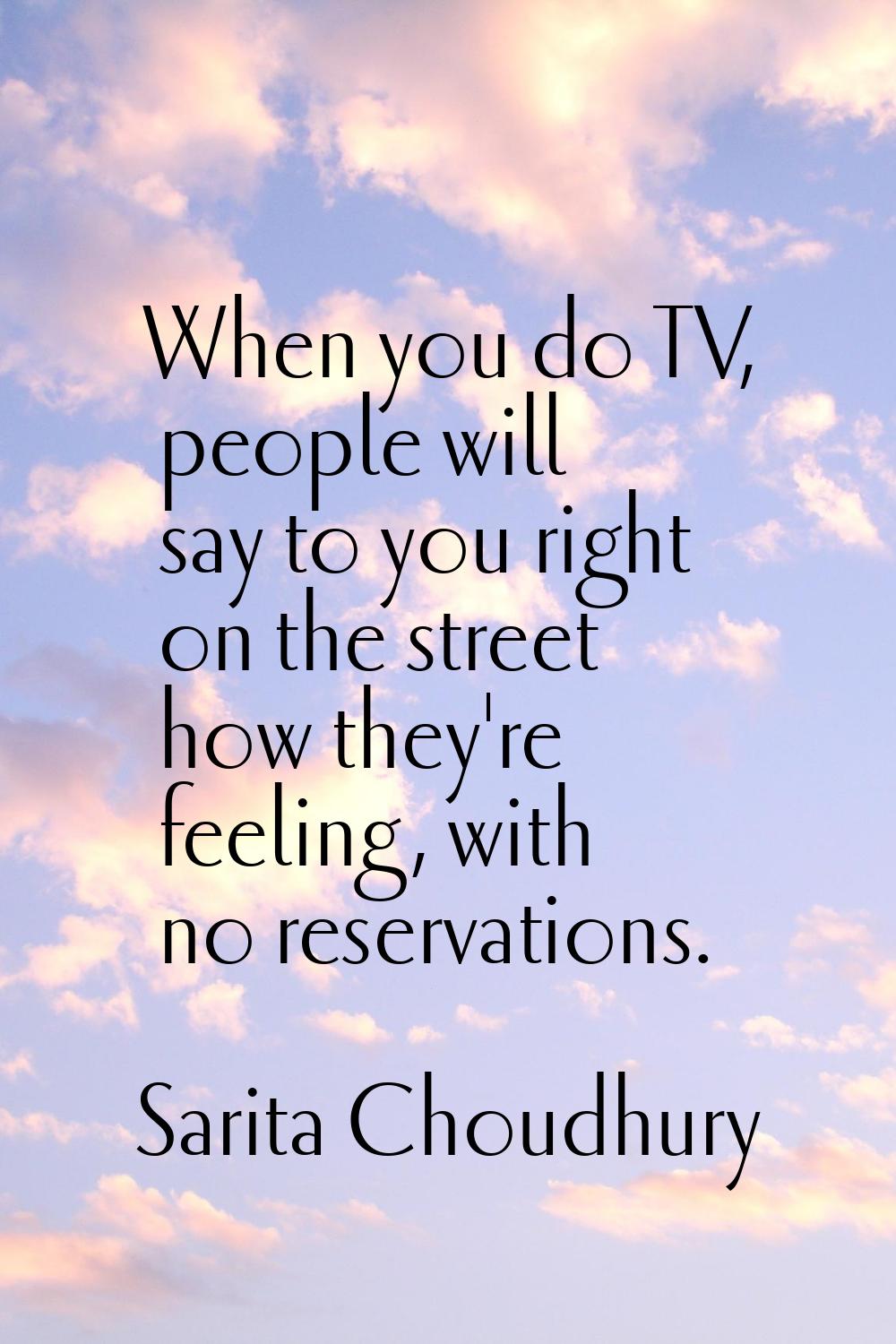 When you do TV, people will say to you right on the street how they're feeling, with no reservation