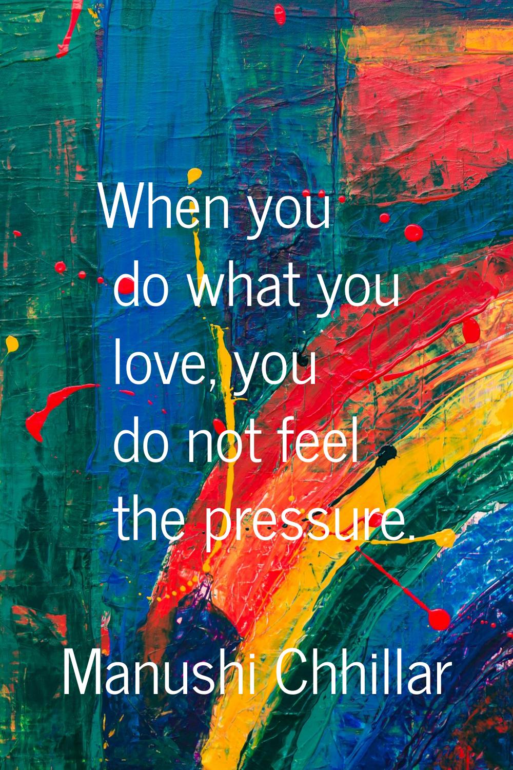 When you do what you love, you do not feel the pressure.