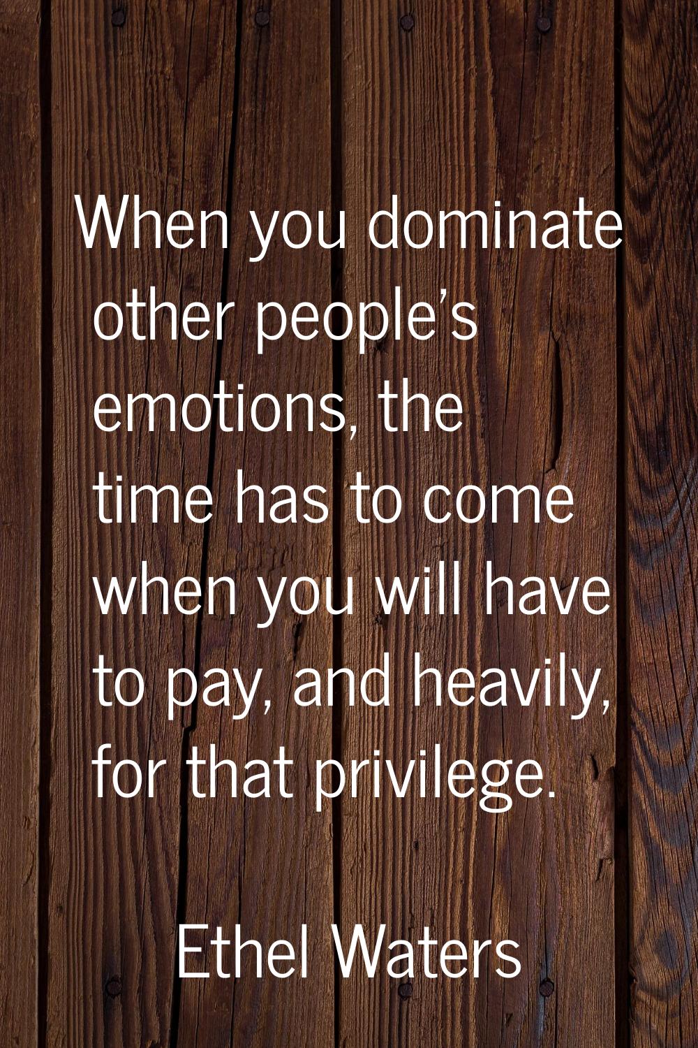 When you dominate other people's emotions, the time has to come when you will have to pay, and heav