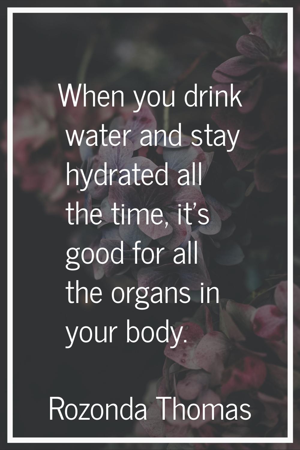 When you drink water and stay hydrated all the time, it's good for all the organs in your body.