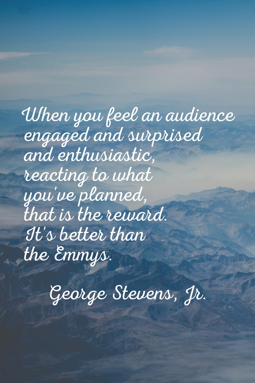 When you feel an audience engaged and surprised and enthusiastic, reacting to what you've planned, 