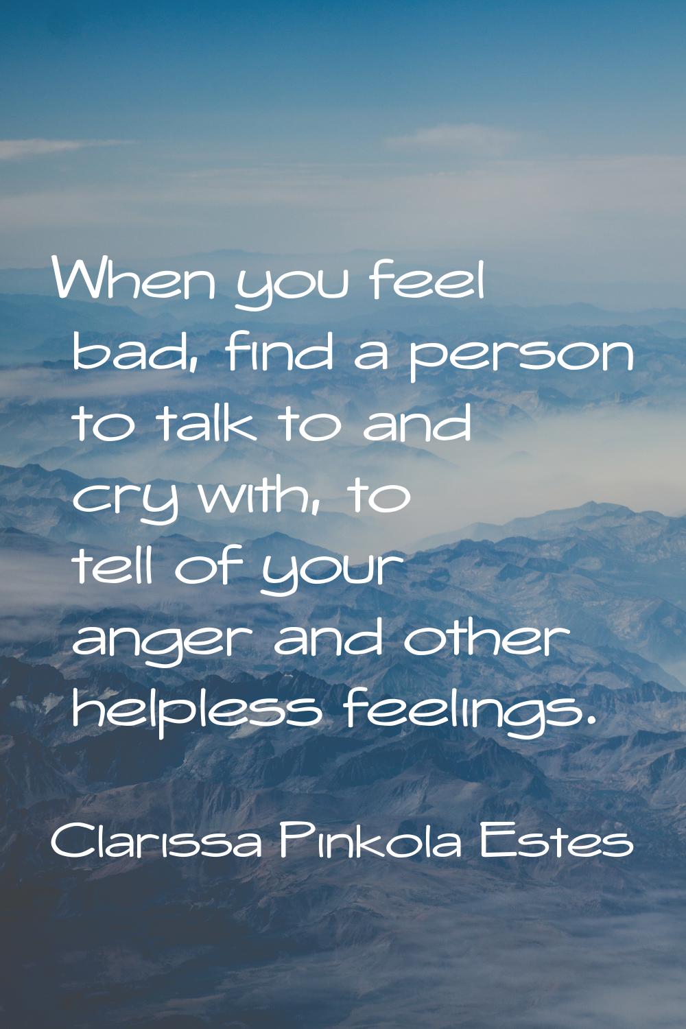When you feel bad, find a person to talk to and cry with, to tell of your anger and other helpless 