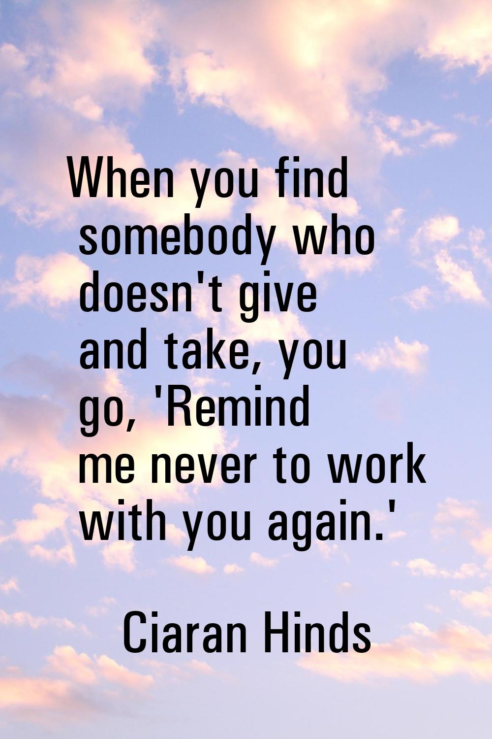 When you find somebody who doesn't give and take, you go, 'Remind me never to work with you again.'