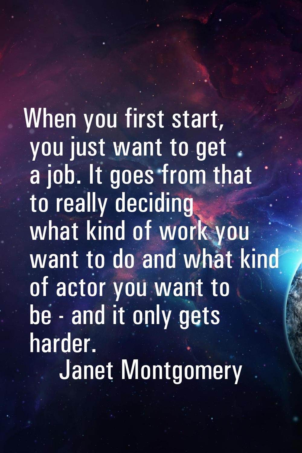 When you first start, you just want to get a job. It goes from that to really deciding what kind of