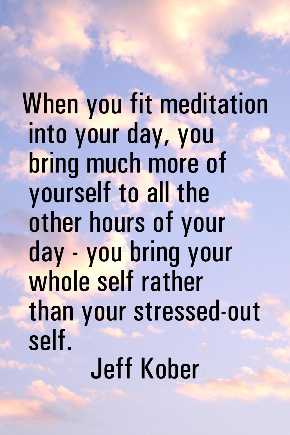 When you fit meditation into your day, you bring much more of yourself to all the other hours of yo