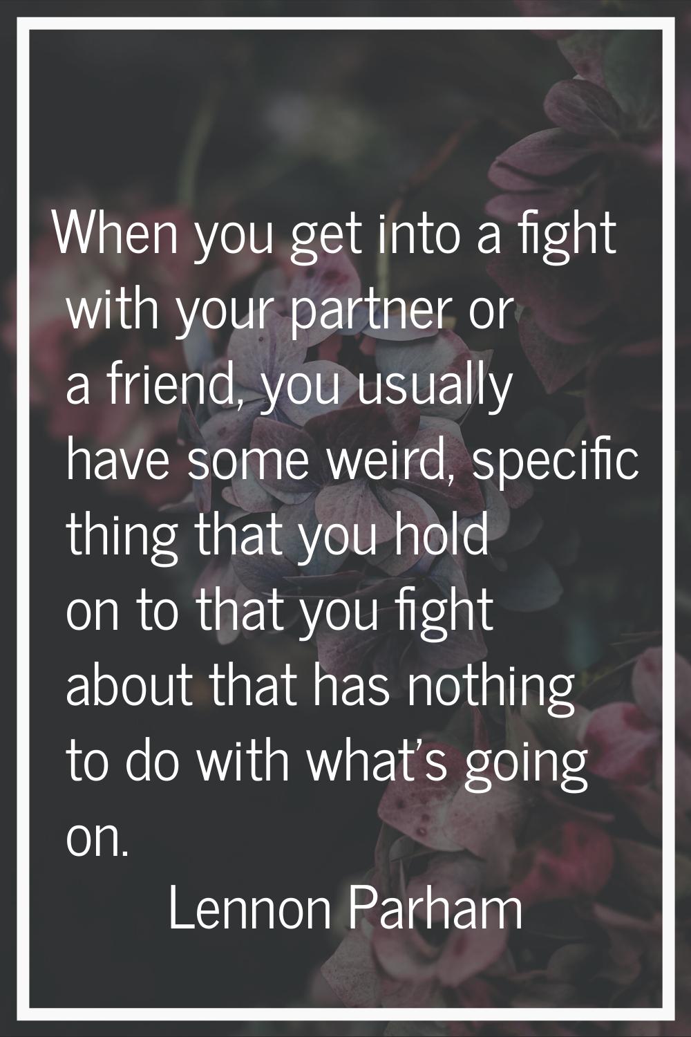 When you get into a fight with your partner or a friend, you usually have some weird, specific thin