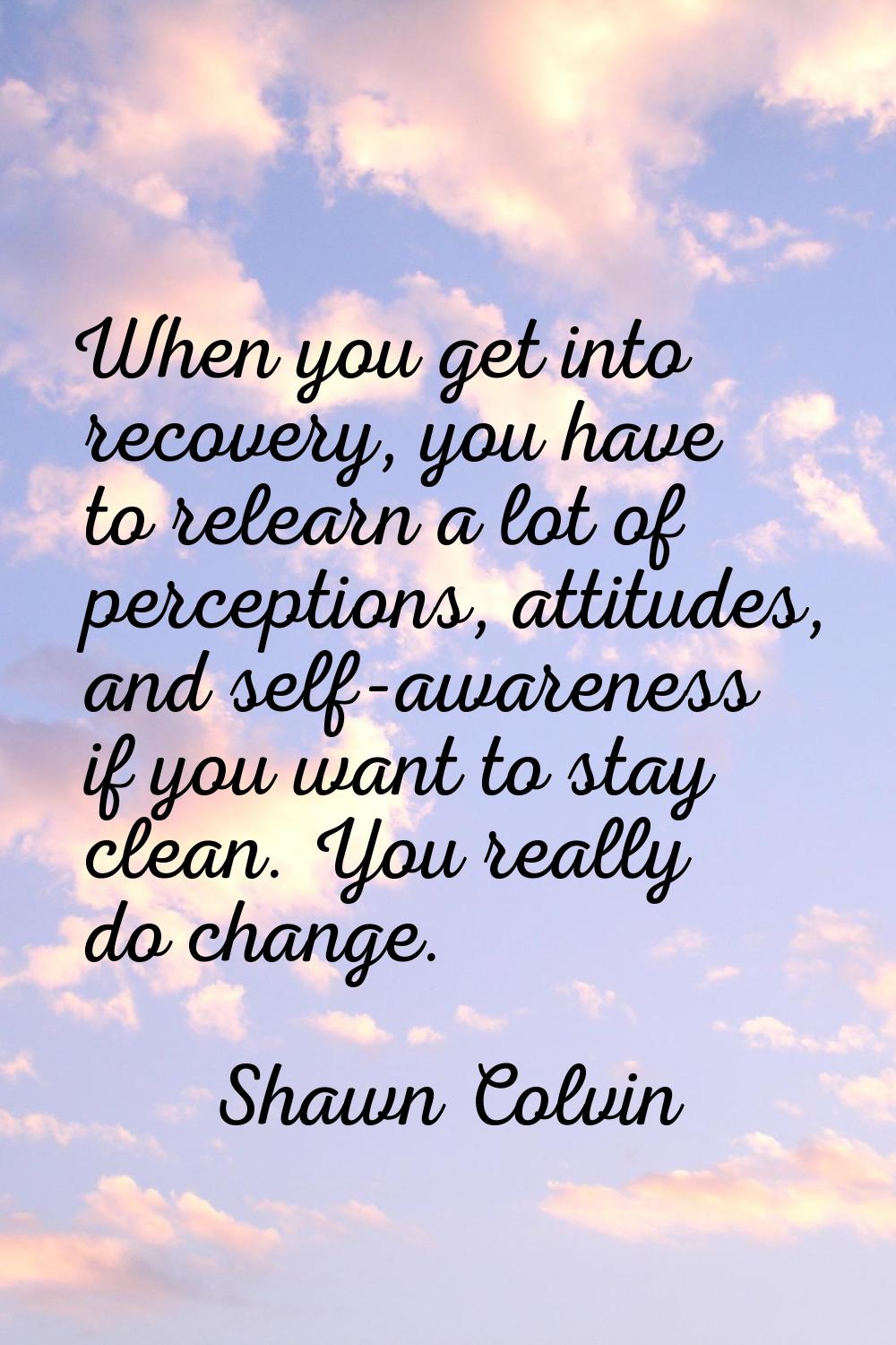 When you get into recovery, you have to relearn a lot of perceptions, attitudes, and self-awareness