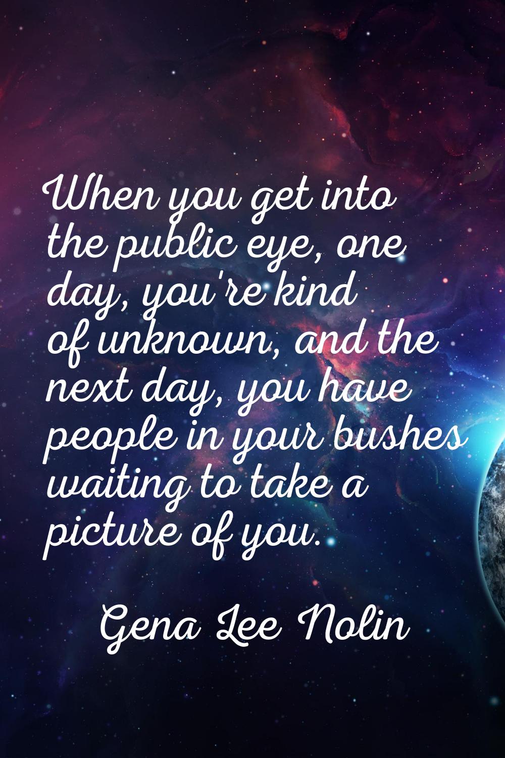 When you get into the public eye, one day, you're kind of unknown, and the next day, you have peopl