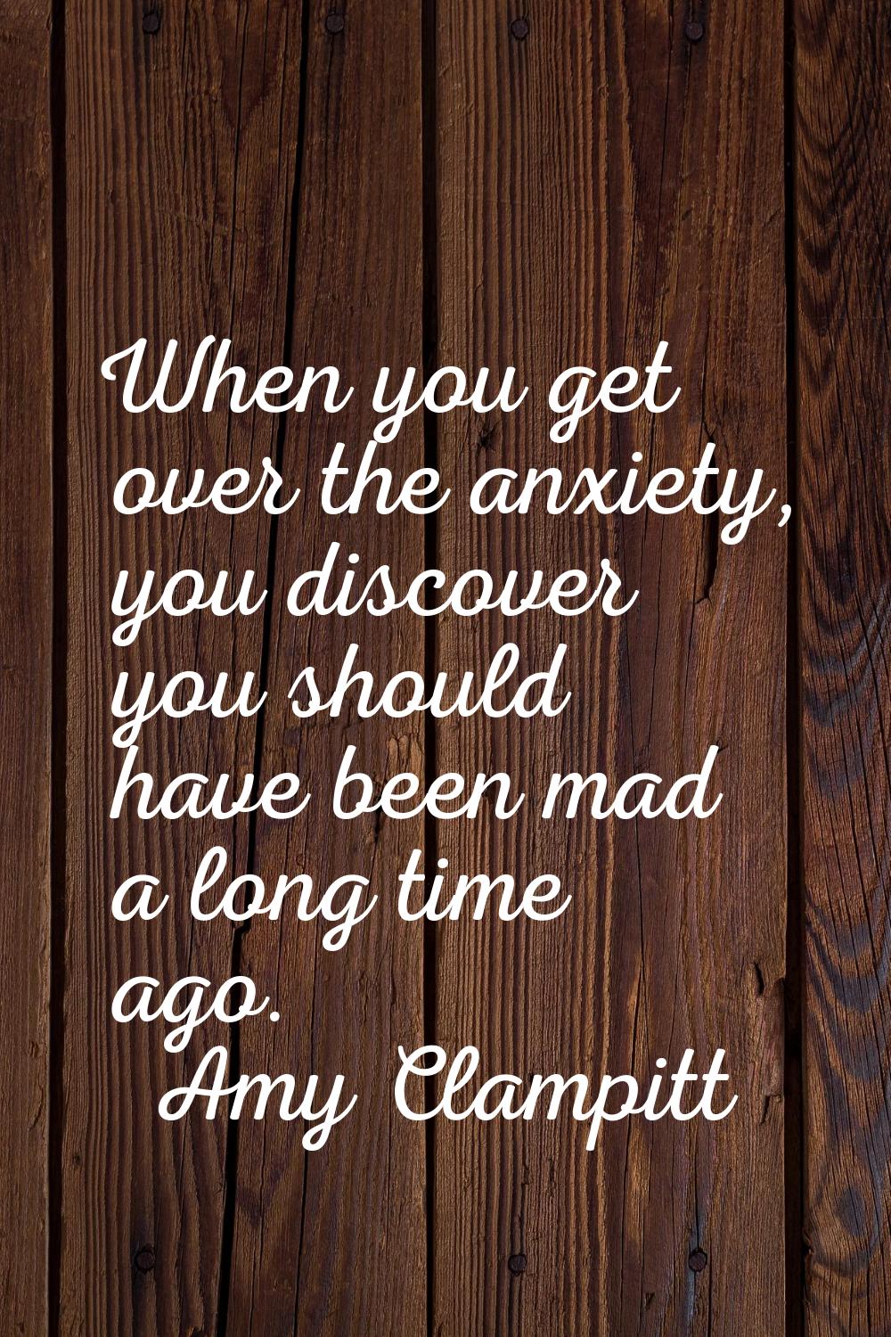 When you get over the anxiety, you discover you should have been mad a long time ago.