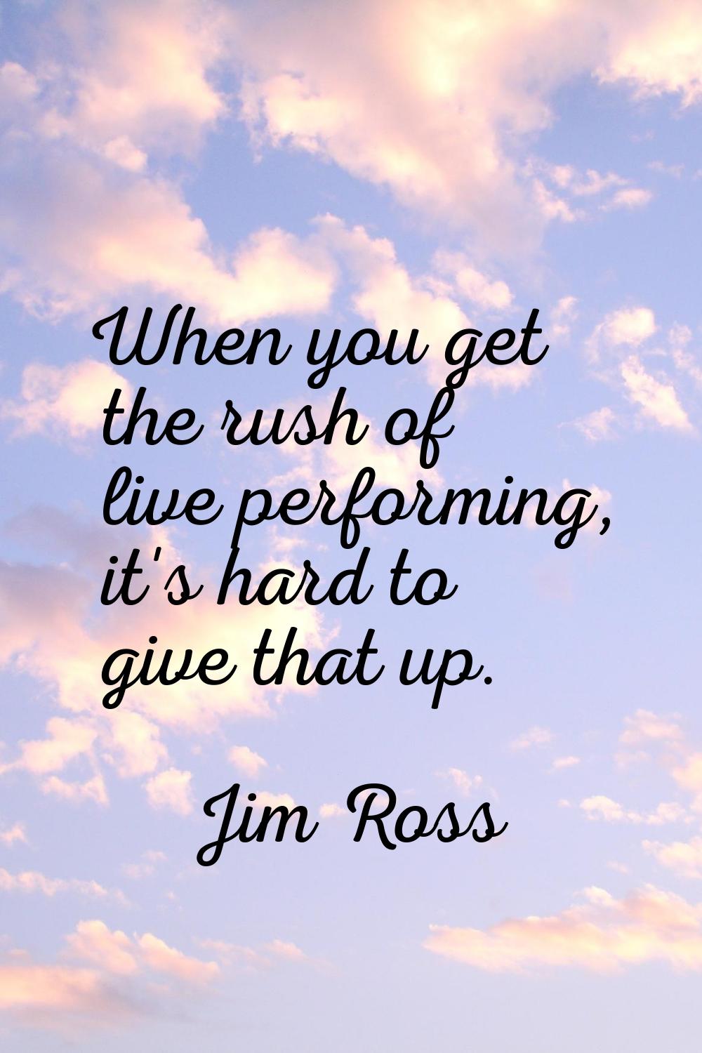 When you get the rush of live performing, it's hard to give that up.